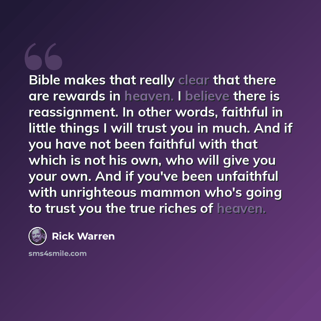 “Bible makes that really clear that there are rewards in heaven. I believe there is reassignment. In other words, faithful in little things I will trust you in much. And if you have not been faithful with that which is not his own, who will give you your own. And if you've been unfaithful with…” quote by Rick Warren