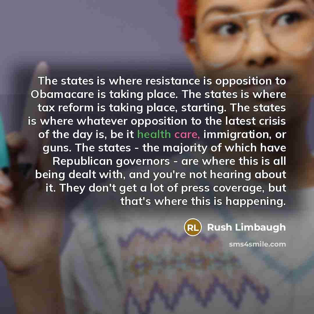 “The states is where resistance is opposition to Obamacare is taking place. The states is where tax reform is taking place, starting. The states is where whatever opposition to the latest crisis of the day is, be it health care, immigration, or guns. The states - the majority of which have…” quote by Rush Limbaugh