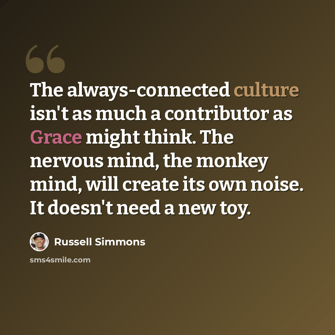 “The always-connected culture isn't as much a contributor as Grace might think. The nervous mind, the monkey mind, will create its own noise. It doesn't need a new toy.” quote by Russell Simmons