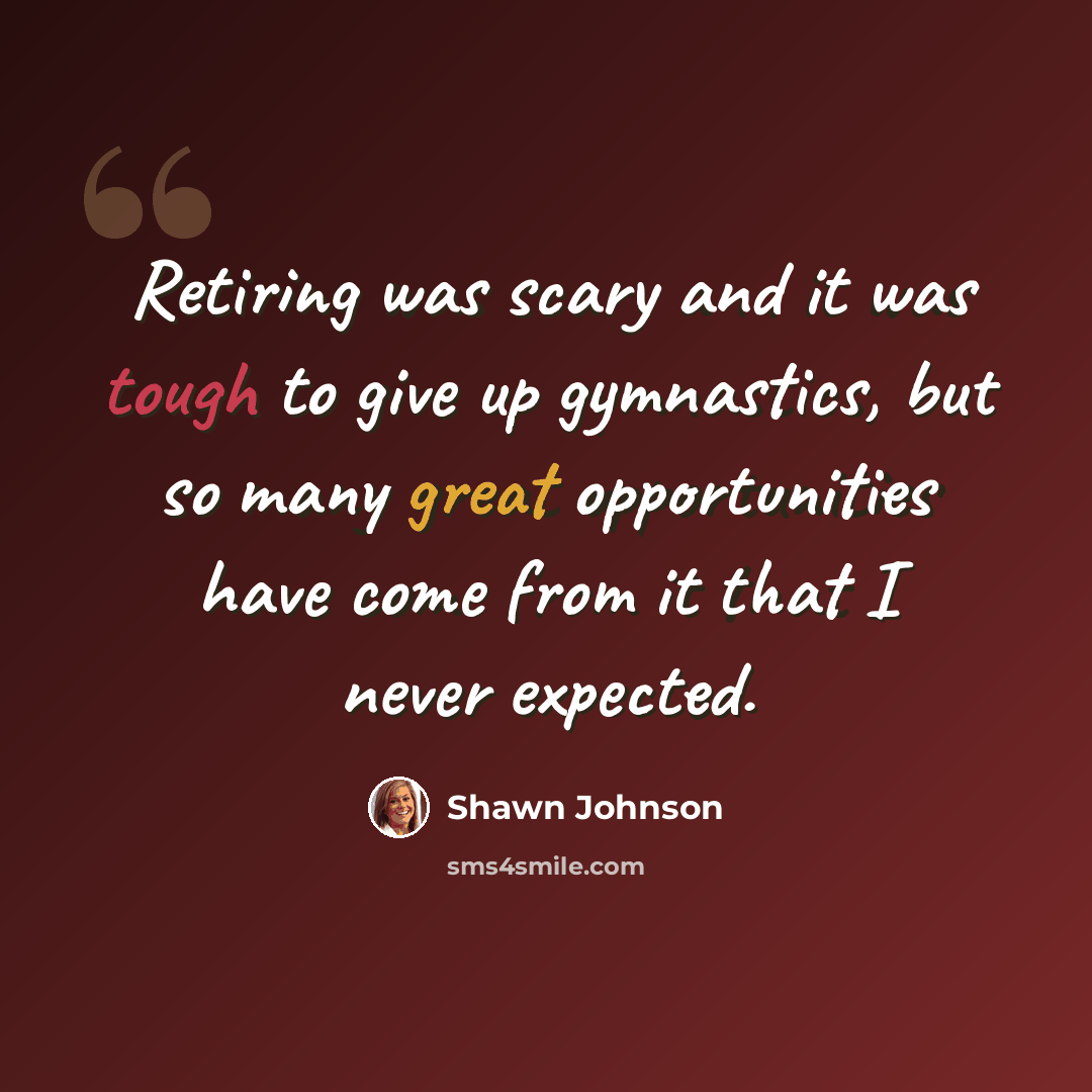 “Retiring was scary and it was tough to give up gymnastics, but so many great opportunities have come from it that I never expected.” quote by Shawn Johnson
