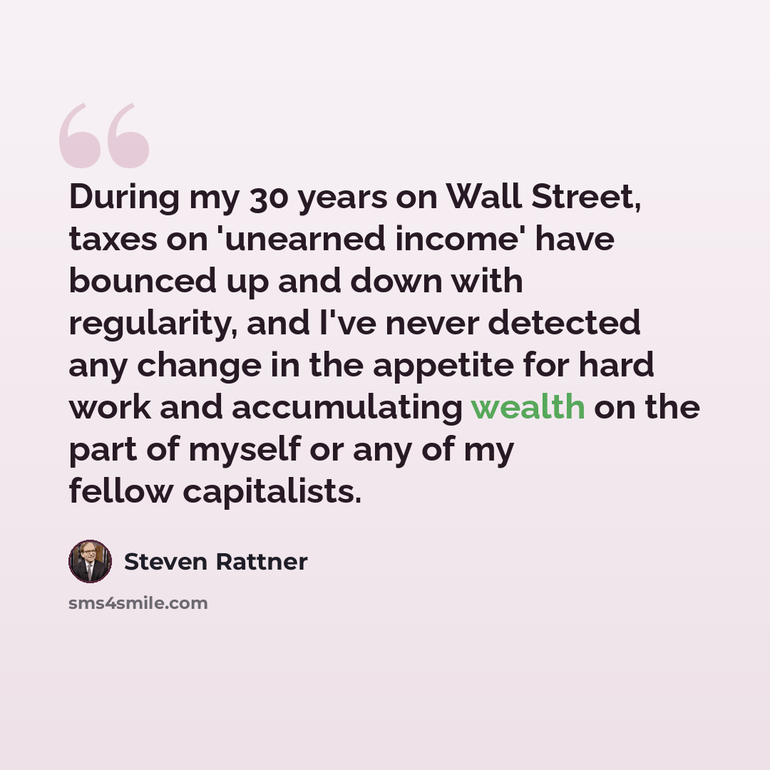 “During my 30 years on Wall Street, taxes on 'unearned income' have bounced up and down with regularity, and I've never detected any change in the appetite for hard work and accumulating wealth on the part of myself or any of my fellow capitalists.” quote by Steven Rattner