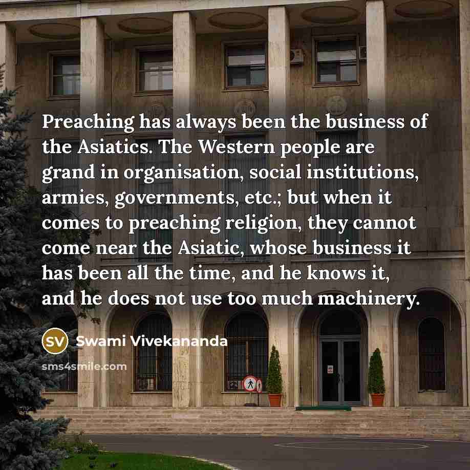 “Preaching has always been the business of the Asiatics. The Western people are grand in organisation, social institutions, armies, governments, etc.; but when it comes to preaching religion, they cannot come near the Asiatic, whose business it has been all the time, and he knows it, and he does…” quote by Swami Vivekananda