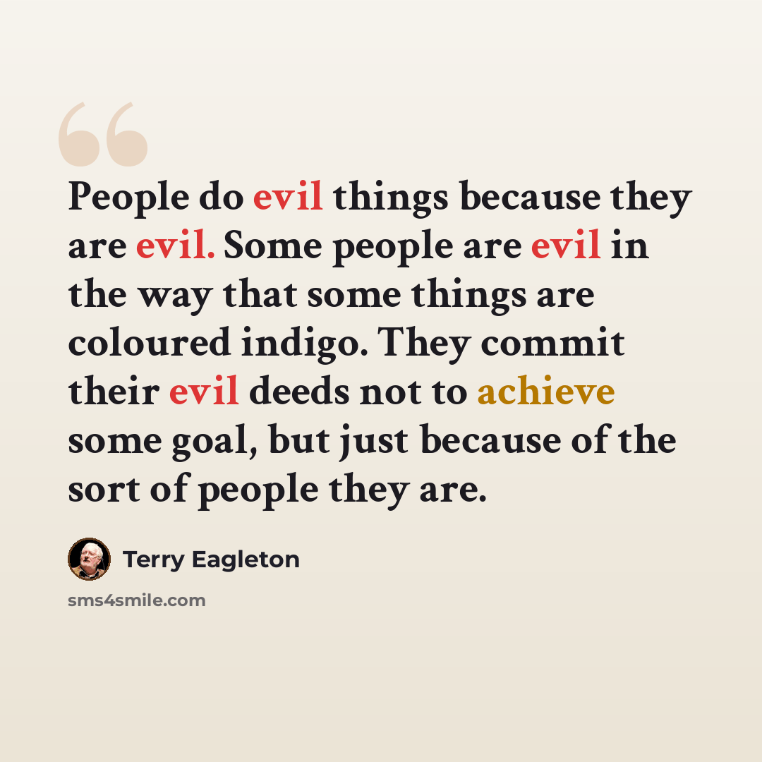 “People do evil things because they are evil. Some people are evil in the way that some things are coloured indigo. They commit their evil deeds not to achieve some goal, but just because of the sort of people they are.” quote by Terry Eagleton