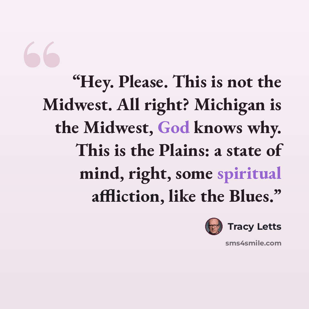 “Hey. Please. This is not the Midwest. All right? Michigan is the Midwest, God knows why. This is the Plains: a state of mind, right, some spiritual affliction, like the Blues.” quote by Tracy Letts