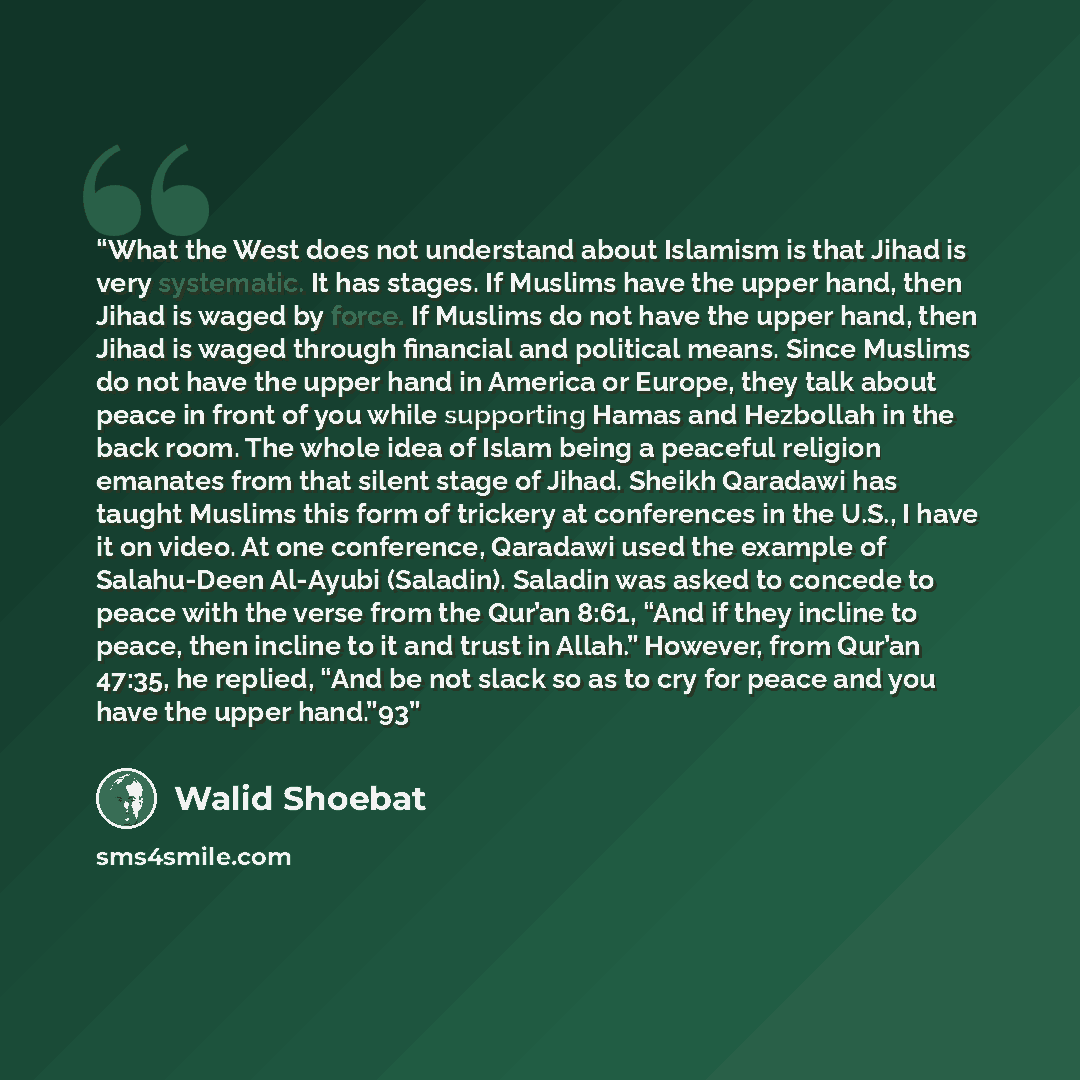 “What the West does not understand about Islamism is that Jihad is very systematic. It has stages. If Muslims have the upper hand, then Jihad is waged by force. If Muslims do not have the upper hand, then Jihad is waged through financial and political means. Since Muslims do not have the upper hand…” quote by Walid Shoebat