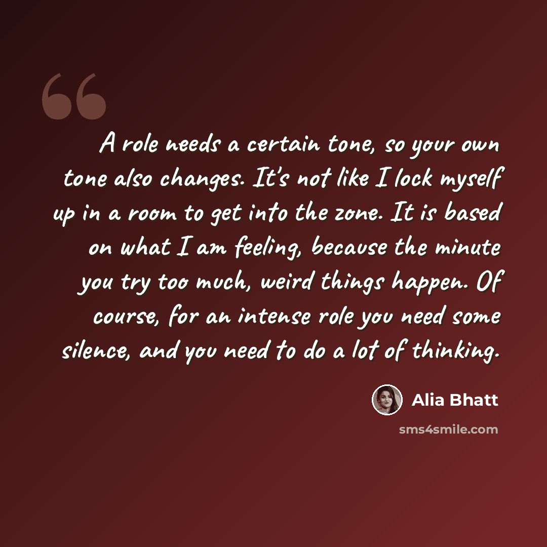 “A role needs a certain tone, so your own tone also changes. It's not like I lock myself up in a room to get into the zone. It is based on what I am feeling, because the minute you try too much, weird things happen. Of course, for an intense role you need some silence, and you need to do a lot of…” quote by Alia Bhatt