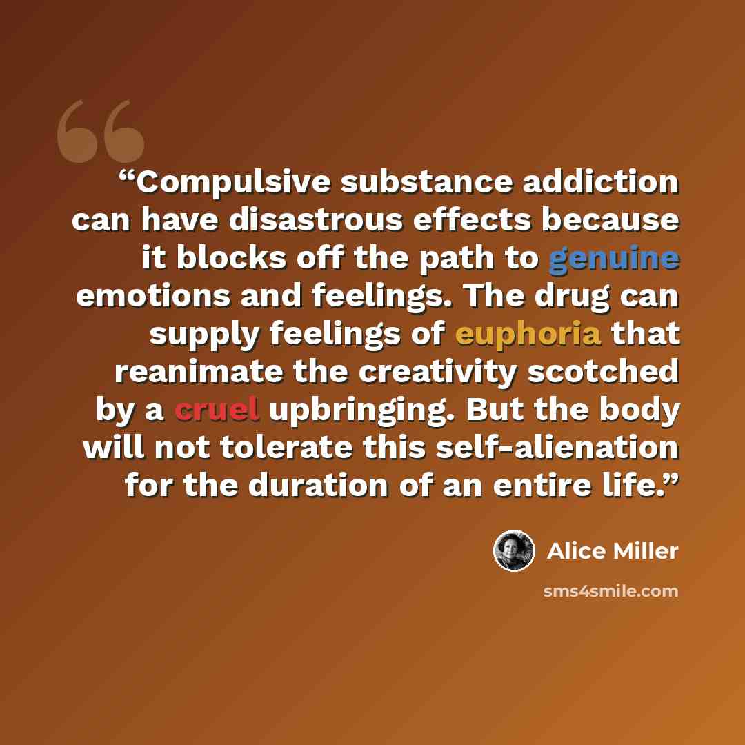 “Compulsive substance addiction can have disastrous effects because it blocks off the path to genuine emotions and feelings. The drug can supply feelings of euphoria that reanimate the creativity scotched by a cruel upbringing. But the body will not tolerate this self-alienation for the duration of…” quote by Alice Miller