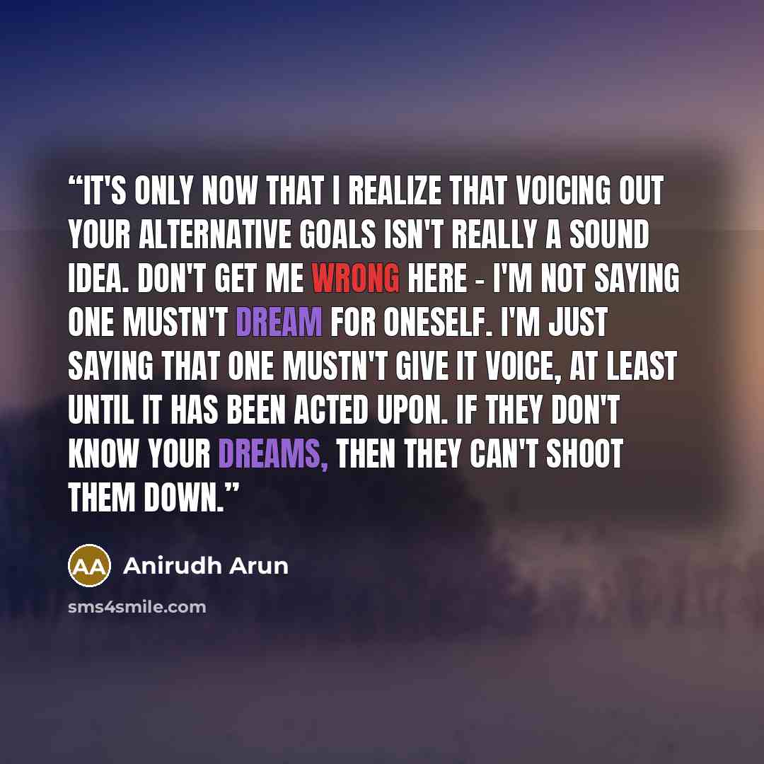 “It's only now that I realize that voicing out your alternative goals isn't really a sound idea. Don't get me wrong here - I'm not saying one mustn't dream for oneself. I'm just saying that one mustn't give it voice, at least until it has been acted upon. If they don't know your dreams, then they…” quote by Anirudh Arun