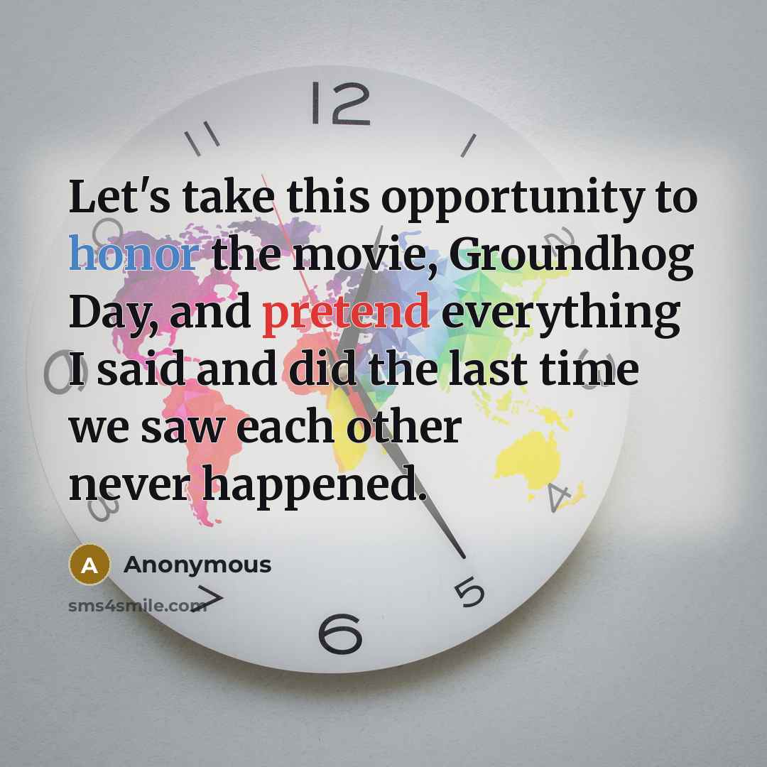 “Let's take this opportunity to honor the movie, Groundhog Day, and pretend everything I said and did the last time we saw each other never happened.” quote by Anonymous