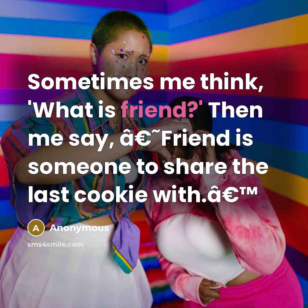 “Sometimes me think, 'What is friend?' Then me say, â€˜Friend is someone to share the last cookie with.â€™” quote by Anonymous
