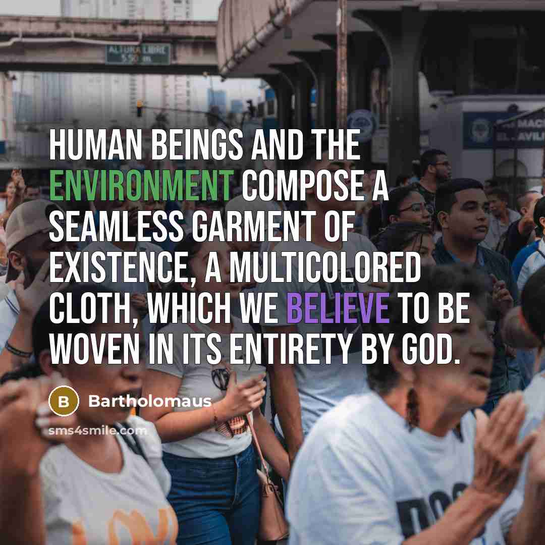 “Human beings and the environment compose a seamless garment of existence, a multicolored cloth, which we believe to be woven in its entirety by God.” quote by Bartholomaus
