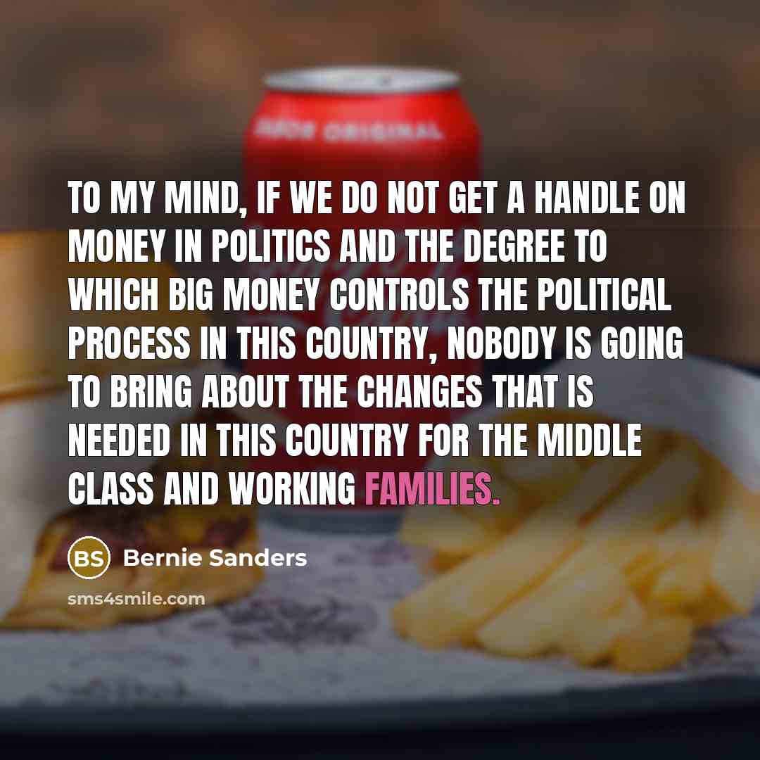 “To my mind, if we do not get a handle on money in politics and the degree to which big money controls the political process in this country, nobody is going to bring about the changes that is needed in this country for the middle class and working families.” quote by Bernie Sanders