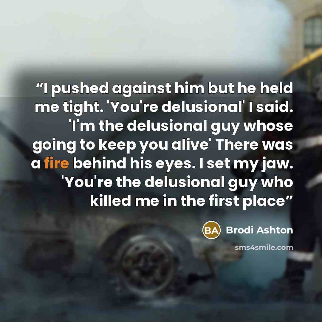 “I pushed against him but he held me tight. 'You're delusional' I said. 'I'm the delusional guy whose going to keep you alive' There was a fire behind his eyes. I set my jaw. 'You're the delusional guy who killed me in the first place” quote by Brodi Ashton