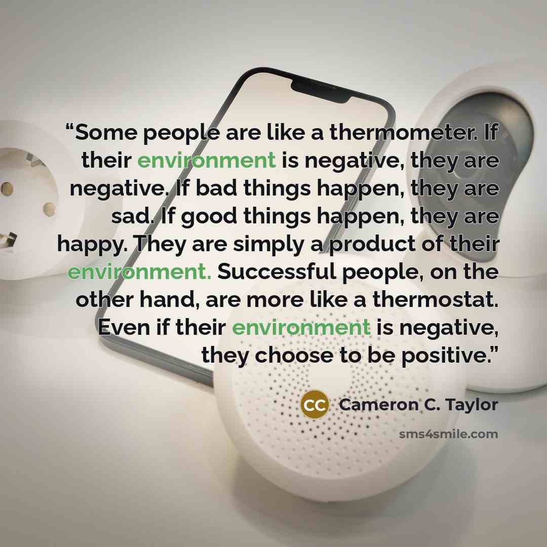 “Some people are like a thermometer. If their environment is negative, they are negative. If bad things happen, they are sad. If good things happen, they are happy. They are simply a product of their environment. Successful people, on the other hand, are more like a thermostat. Even if their…” quote by Cameron C. Taylor