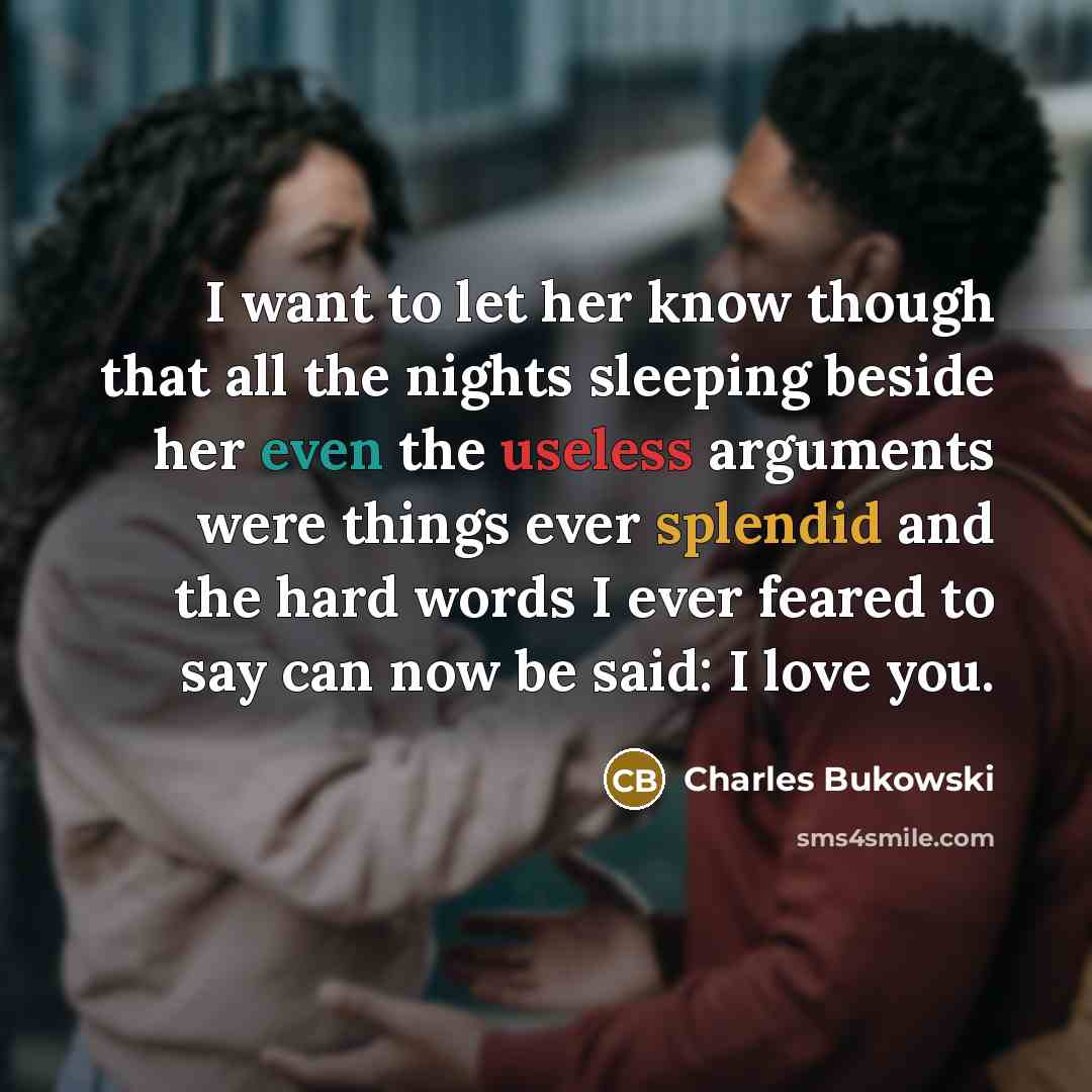 “I want to let her know though that all the nights sleeping beside her even the useless arguments were things ever splendid and the hard words I ever feared to say can now be said: I love you.” quote by Charles Bukowski
