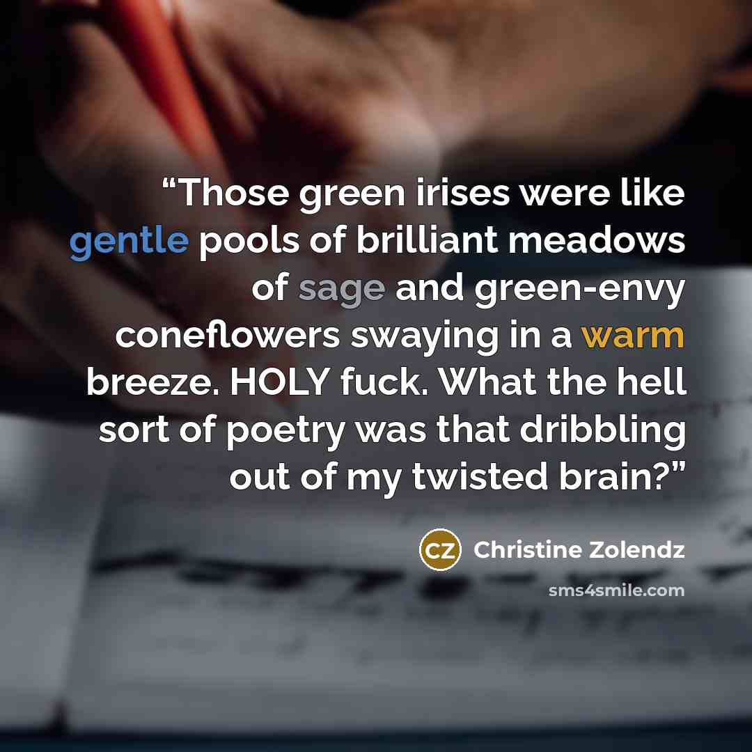 “Those green irises were like gentle pools of brilliant meadows of sage and green-envy coneflowers swaying in a warm breeze. HOLY fuck. What the hell sort of poetry was that dribbling out of my twisted brain?” quote by Christine Zolendz