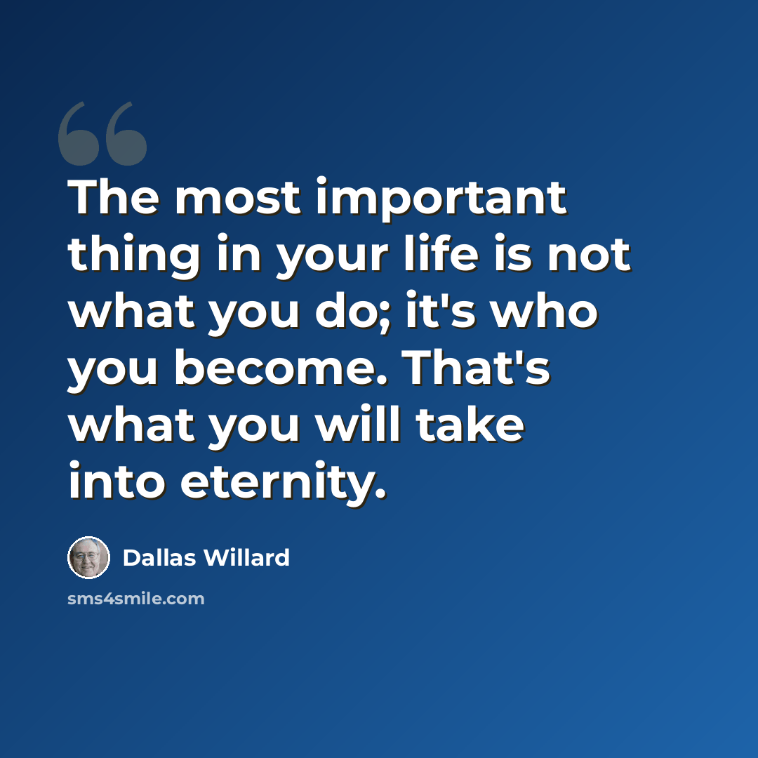 “The most important thing in your life is not what you do; it's who you become. That's what you will take into eternity.” quote by Dallas Willard