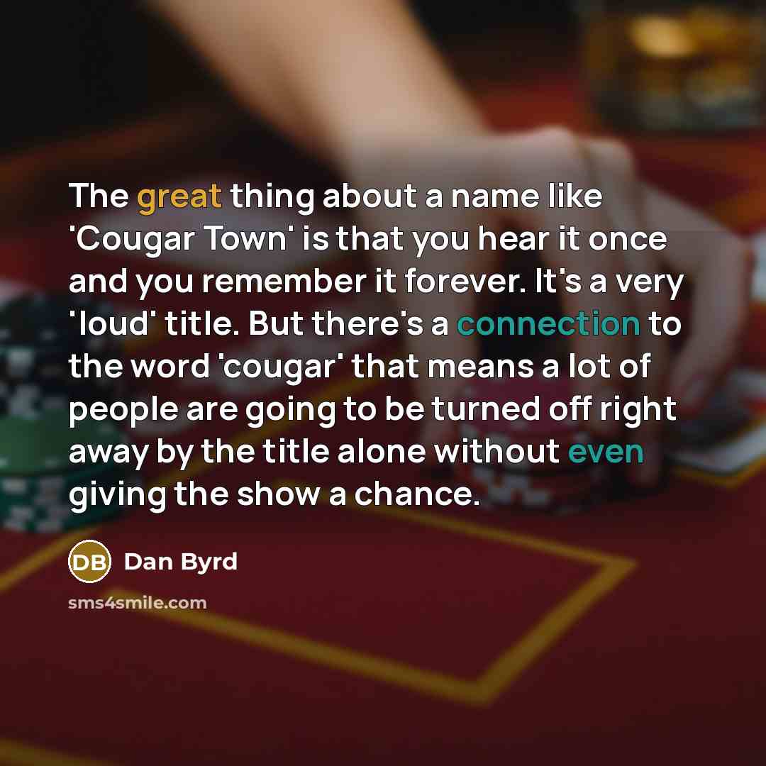 “The great thing about a name like 'Cougar Town' is that you hear it once and you remember it forever. It's a very 'loud' title. But there's a connection to the word 'cougar' that means a lot of people are going to be turned off right away by the title alone without even giving the show a chance.” quote by Dan Byrd
