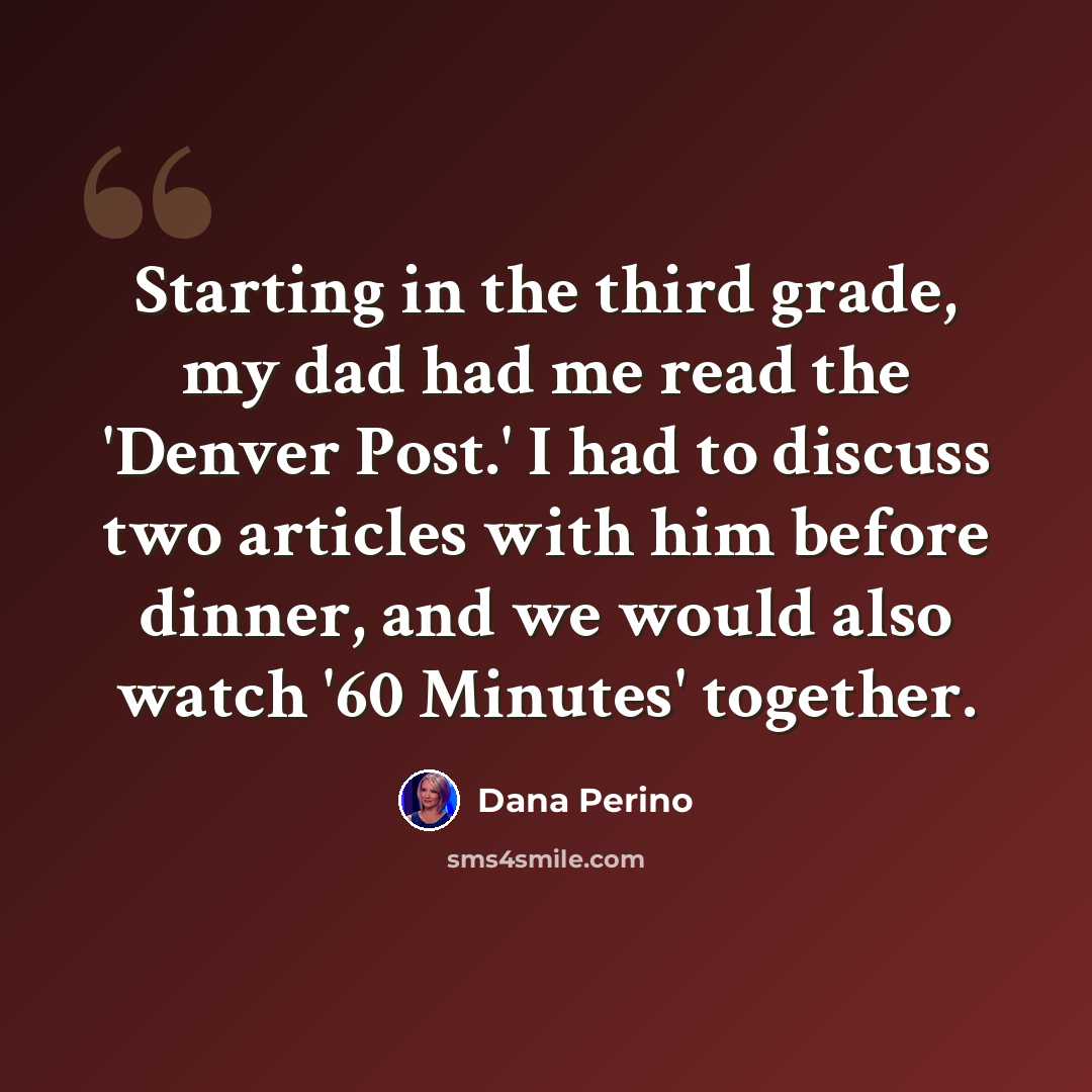 “Starting in the third grade, my dad had me read the 'Denver Post.' I had to discuss two articles with him before dinner, and we would also watch '60 Minutes' together.” quote by Dana Perino