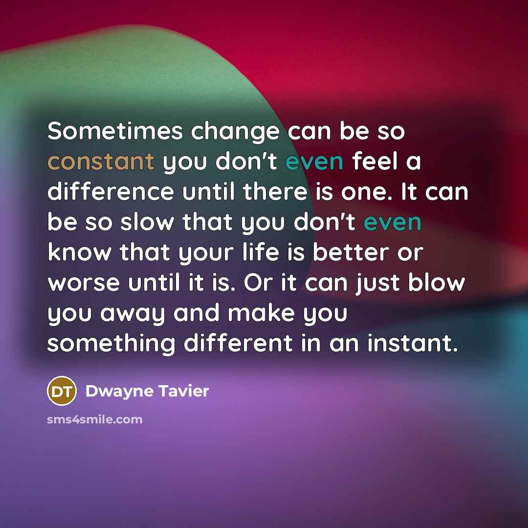 “Sometimes change can be so constant you don't even feel a difference until there is one. It can be so slow that you don't even know that your life is better or worse until it is. Or it can just blow you away and make you something different in an instant.” quote by Dwayne Tavier
