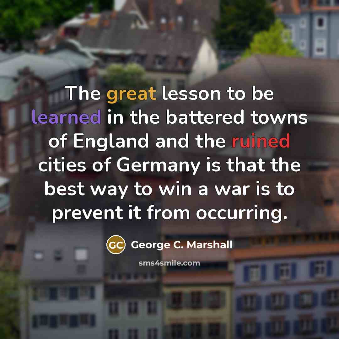 “The great lesson to be learned in the battered towns of England and the ruined cities of Germany is that the best way to win a war is to prevent it from occurring.” quote by George C. Marshall