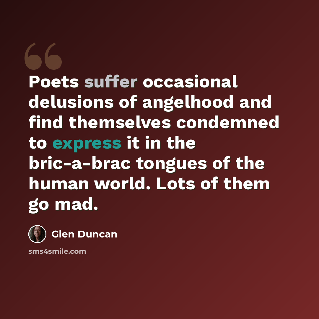 “Poets suffer occasional delusions of angelhood and find themselves condemned to express it in the bric-a-brac tongues of the human world. Lots of them go mad.” quote by Glen Duncan