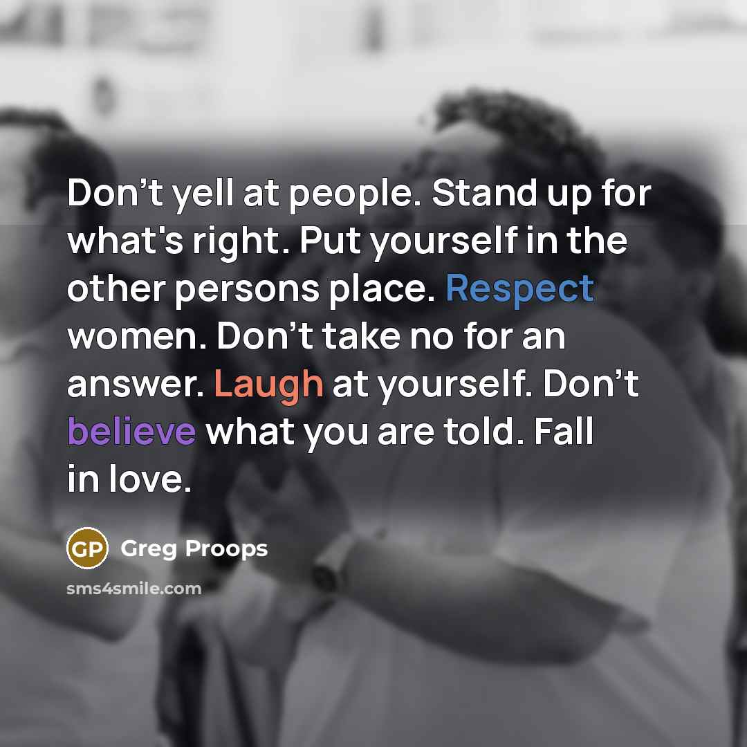 “Don't yell at people. Stand up for what's right. Put yourself in the other persons place. Respect women. Don't take no for an answer. Laugh at yourself. Don't believe what you are told. Fall in love.” quote by Greg Proops