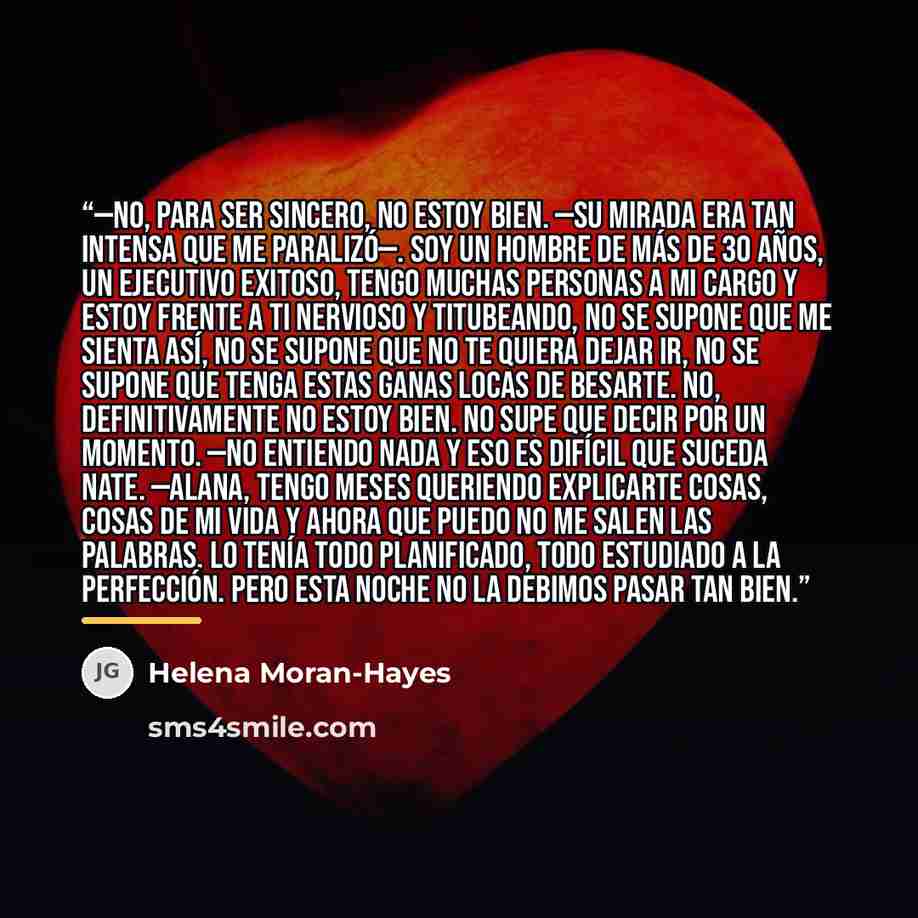 “—No, para ser sincero, no estoy bien. —su mirada era tan intensa que me paralizó—. Soy un hombre de más de 30 años, un ejecutivo exitoso, tengo muchas personas a mi cargo y estoy frente a ti nervioso y titubeando, no se supone que me sienta así, no se supone que no te quiera dejar ir, no se supone…” quote by Helena Moran-Hayes