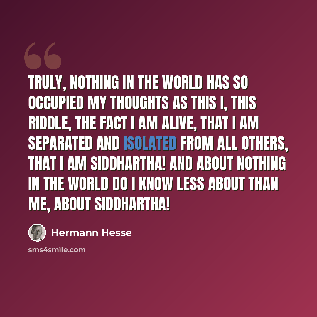 “Truly, nothing in the world has so occupied my thoughts as this I, this riddle, the fact I am alive, that I am separated and isolated from all others, that I am Siddhartha! And about nothing in the world do I know less about than me, about Siddhartha!” quote by Hermann Hesse