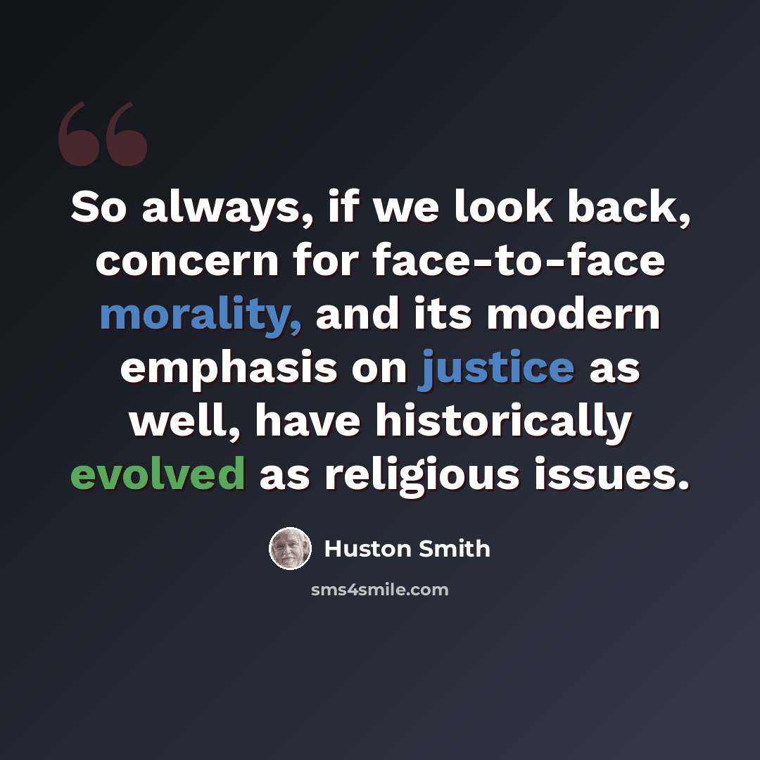 “So always, if we look back, concern for face-to-face morality, and its modern emphasis on justice as well, have historically evolved as religious issues.” quote by Huston Smith