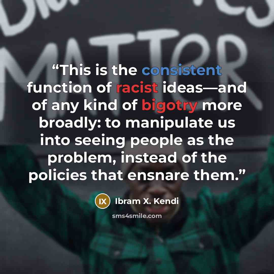 “This is the consistent function of racist ideas—and of any kind of bigotry more broadly: to manipulate us into seeing people as the problem, instead of the policies that ensnare them.” quote by Ibram X. Kendi