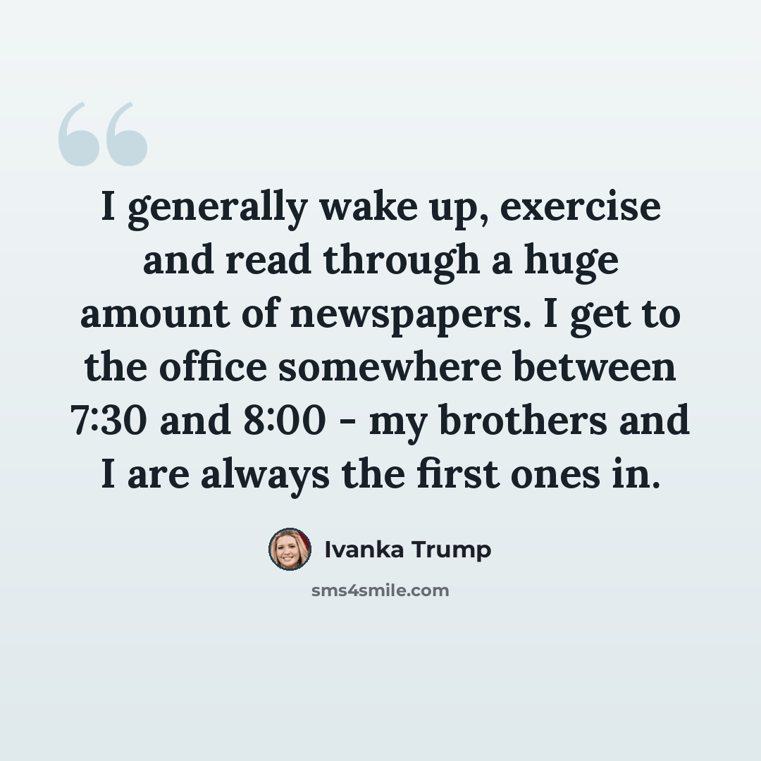 “I generally wake up, exercise and read through a huge amount of newspapers. I get to the office somewhere between 7:30 and 8:00 - my brothers and I are always the first ones in.” quote by Ivanka Trump