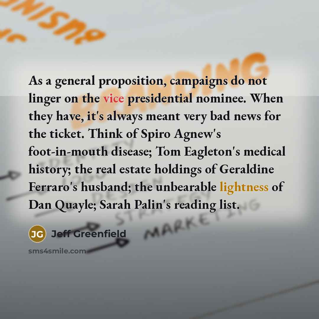 “As a general proposition, campaigns do not linger on the vice presidential nominee. When they have, it's always meant very bad news for the ticket. Think of Spiro Agnew's foot-in-mouth disease; Tom Eagleton's medical history; the real estate holdings of Geraldine Ferraro's husband; the unbearable…” quote by Jeff Greenfield