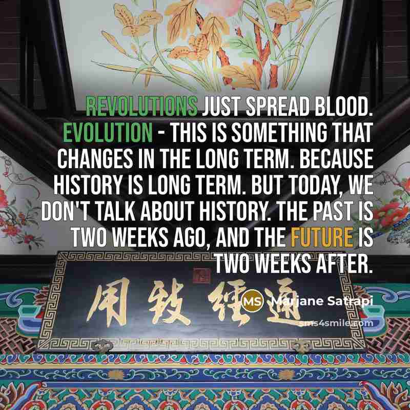 “Revolutions just spread blood. Evolution - this is something that changes in the long term. Because history is long term. But today, we don't talk about history. The past is two weeks ago, and the future is two weeks after.” quote by Marjane Satrapi