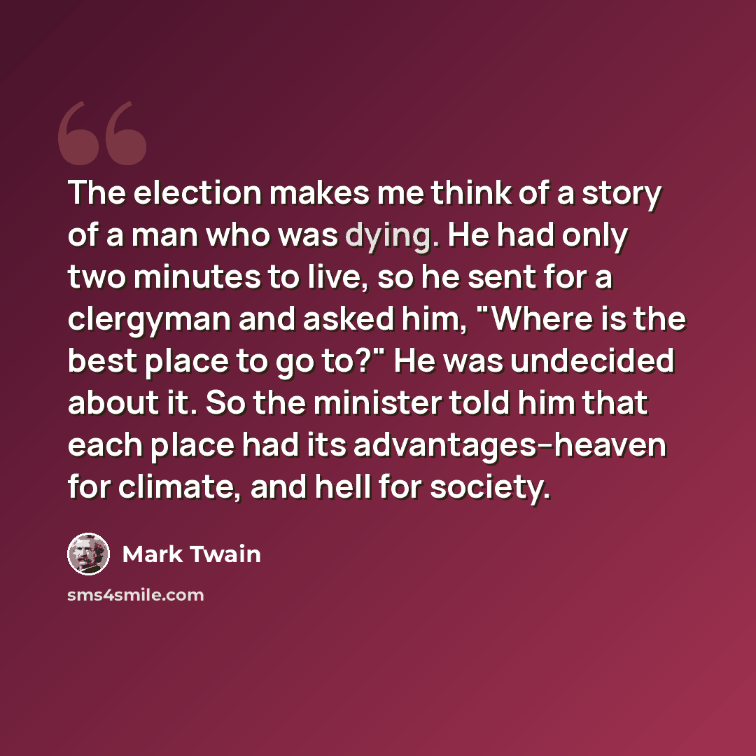 “The election makes me think of a story of a man who was dying. He had only two minutes to live, so he sent for a clergyman and asked him, "Where is the best place to go to?" He was undecided about it. So the minister told him that each place had its advantages--heaven for climate, and hell for…” quote by Mark Twain