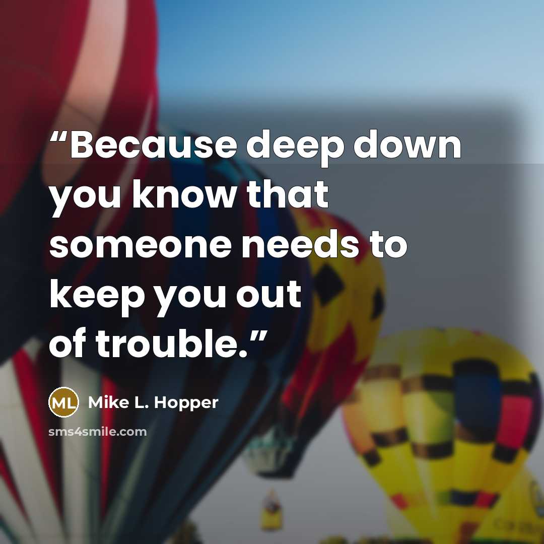 “Because deep down you know that someone needs to keep you out of trouble.” quote by Mike L. Hopper