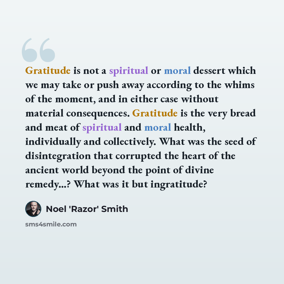 “Gratitude is not a spiritual or moral dessert which we may take or push away according to the whims of the moment, and in either case without material consequences. Gratitude is the very bread and meat of spiritual and moral health, individually and collectively. What was the seed of…” quote by Noel 'Razor' Smith