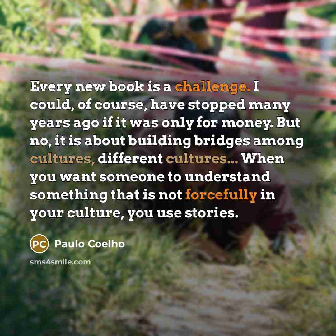 “Every new book is a challenge. I could, of course, have stopped many years ago if it was only for money. But no, it is about building bridges among cultures, different cultures... When you want someone to understand something that is not forcefully in your culture, you use stories.” quote by Paulo Coelho