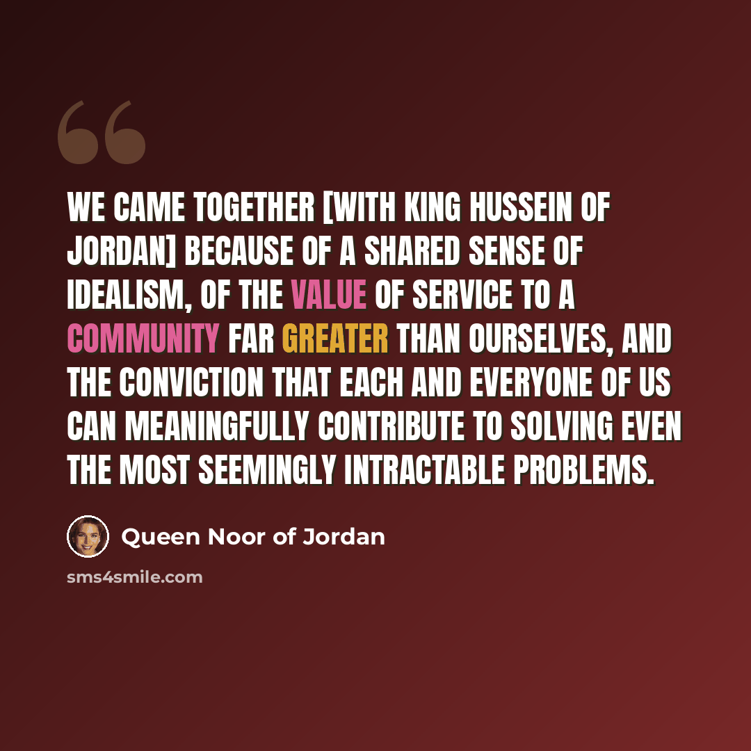 “We came together [with King Hussein of Jordan] because of a shared sense of idealism, of the value of service to a community far greater than ourselves, and the conviction that each and everyone of us can meaningfully contribute to solving even the most seemingly intractable problems.” quote by Queen Noor of Jordan