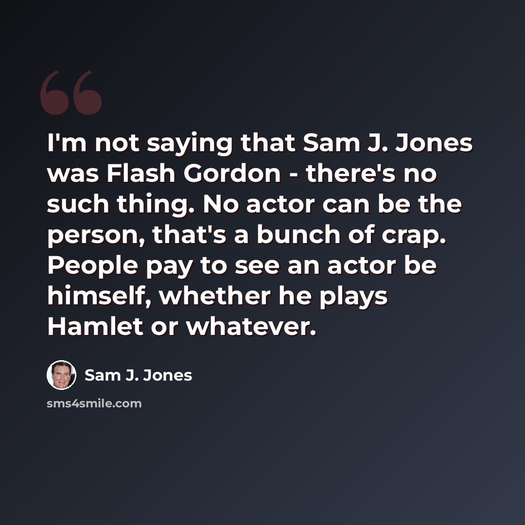 “I'm not saying that Sam J. Jones was Flash Gordon - there's no such thing. No actor can be the person, that's a bunch of crap. People pay to see an actor be himself, whether he plays Hamlet or whatever.” quote by Sam J. Jones