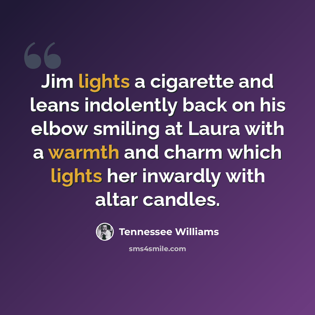 “Jim lights a cigarette and leans indolently back on his elbow smiling at Laura with a warmth and charm which lights her inwardly with altar candles.” quote by Tennessee Williams