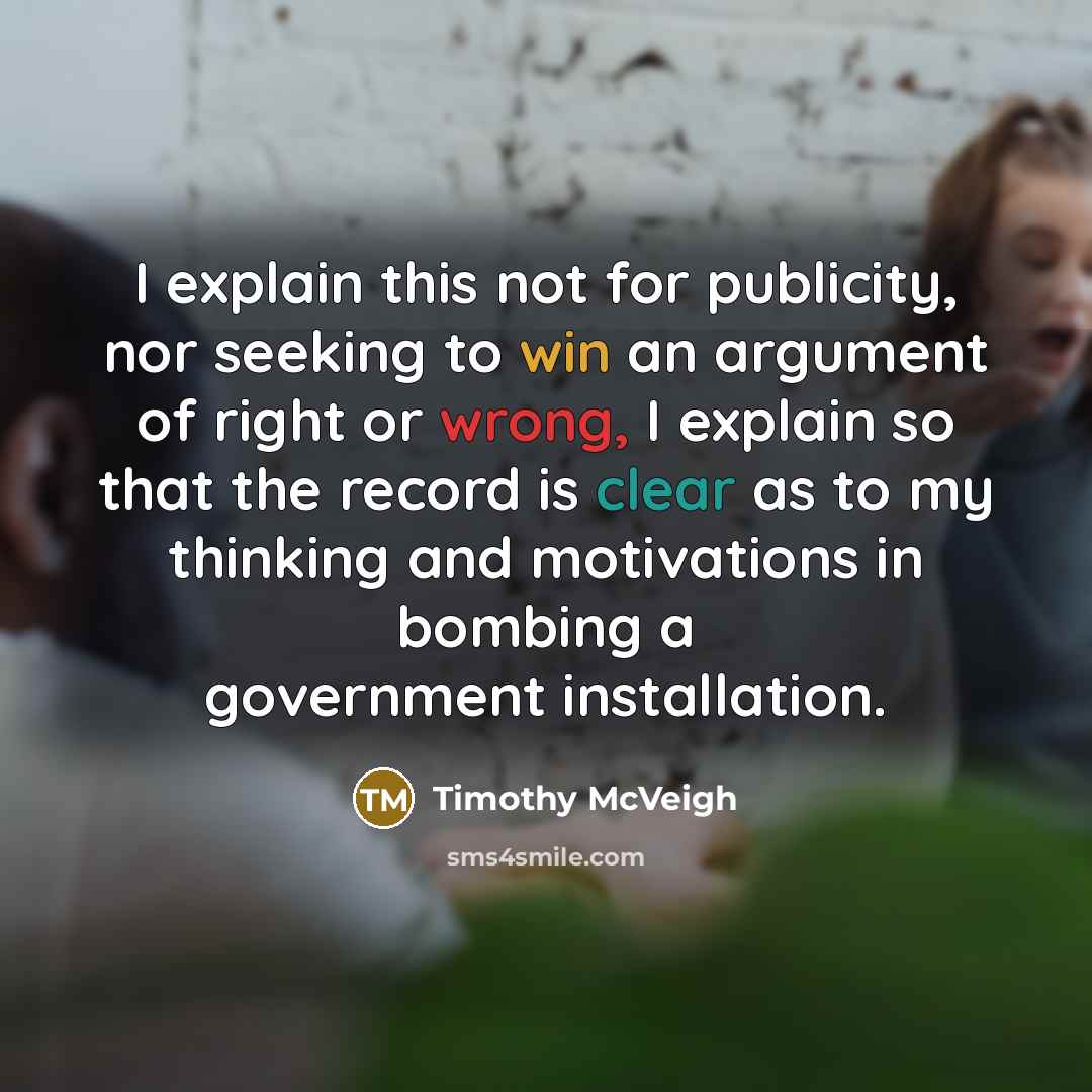 “I explain this not for publicity, nor seeking to win an argument of right or wrong, I explain so that the record is clear as to my thinking and motivations in bombing a government installation.” quote by Timothy McVeigh
