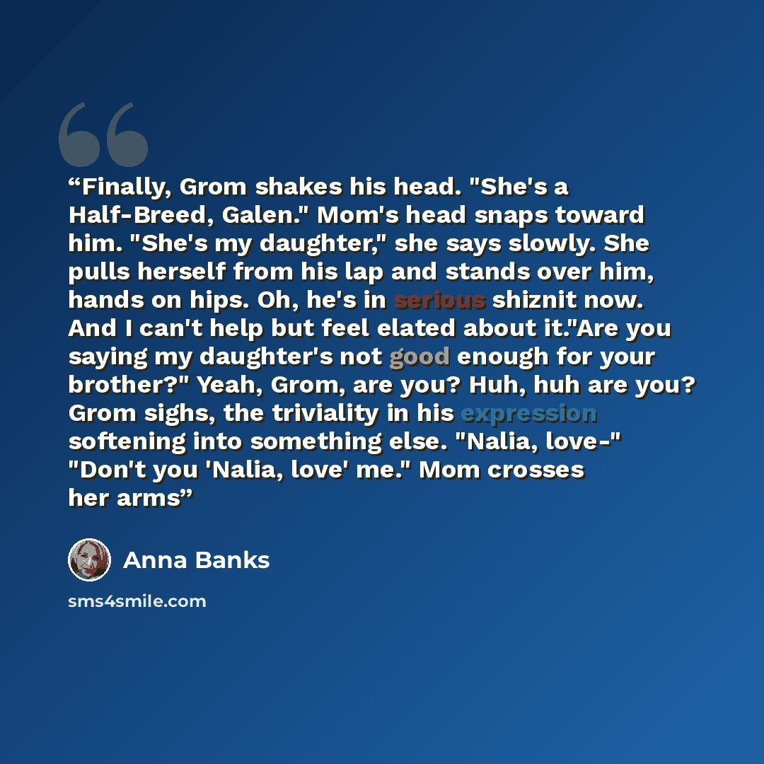 “Finally, Grom shakes his head. "She's a Half-Breed, Galen." Mom's head snaps toward him. "She's my daughter," she says slowly. She pulls herself from his lap and stands over him, hands on hips. Oh, he's in serious shiznit now. And I can't help but feel elated about it."Are you saying my daughter's…” quote by Anna Banks