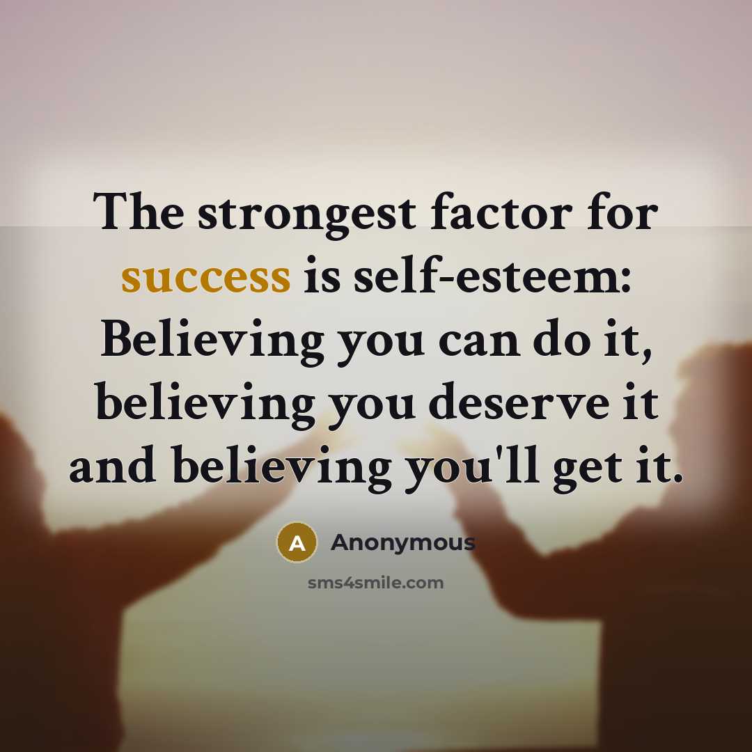 “The strongest factor for success is self-esteem: Believing you can do it, believing you deserve it and believing you'll get it.” quote by Anonymous