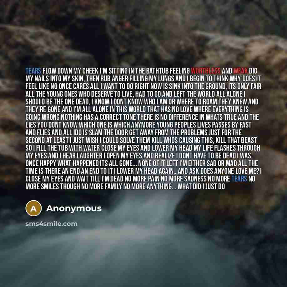 “Tears flow down my cheek I'm sitting in the bathtub feeling worthless and weak dig my nails into my skin, then rub anger filling my lungs and I begin to think why does it feel like no once cares all I want to do right now is sink into the ground, its only fair all the young ones who deserve to…” quote by Anonymous
