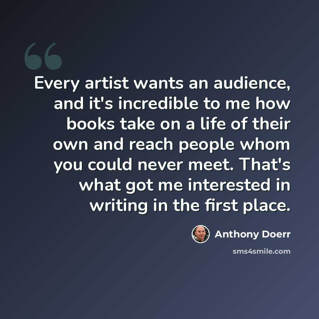 “Every artist wants an audience, and it's incredible to me how books take on a life of their own and reach people whom you could never meet. That's what got me interested in writing in the first place.” quote by Anthony Doerr