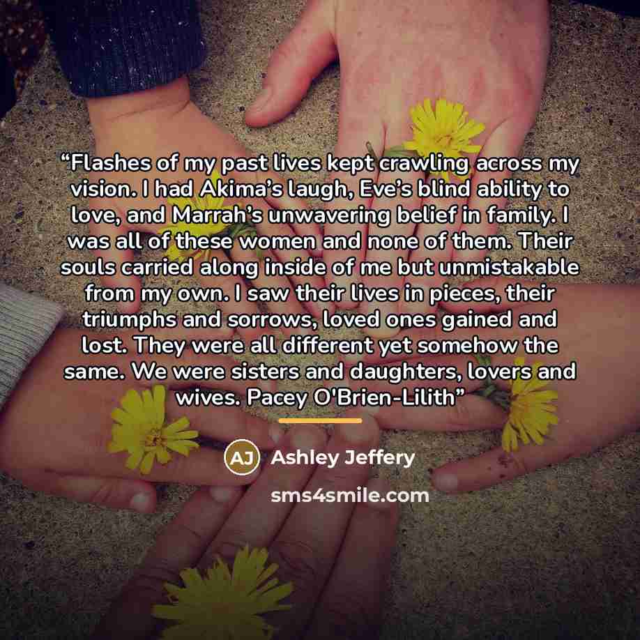 “Flashes of my past lives kept crawling across my vision. I had Akima’s laugh, Eve’s blind ability to love, and Marrah’s unwavering belief in family. I was all of these women and none of them. Their souls carried along inside of me but unmistakable from my own. I saw their lives in pieces, their…” quote by Ashley Jeffery