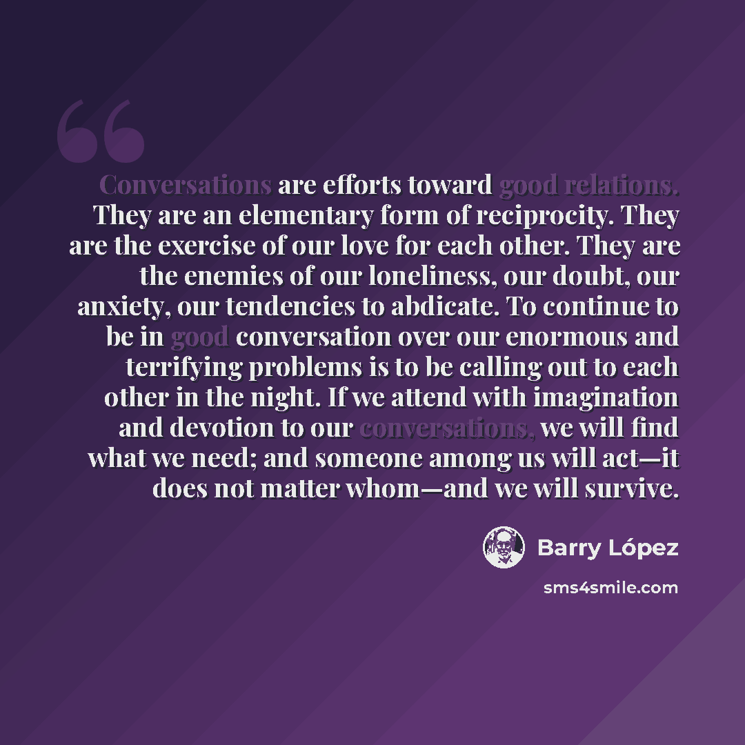 “Conversations are efforts toward good relations. They are an elementary form of reciprocity. They are the exercise of our love for each other. They are the enemies of our loneliness, our doubt, our anxiety, our tendencies to abdicate. To continue to be in good conversation over our enormous and…” quote by Barry Lopez