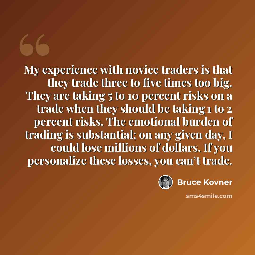 “My experience with novice traders is that they trade three to five times too big. They are taking 5 to 10 percent risks on a trade when they should be taking 1 to 2 percent risks. The emotional burden of trading is substantial; on any given day, I could lose millions of dollars. If you personalize…” quote by Bruce Kovner