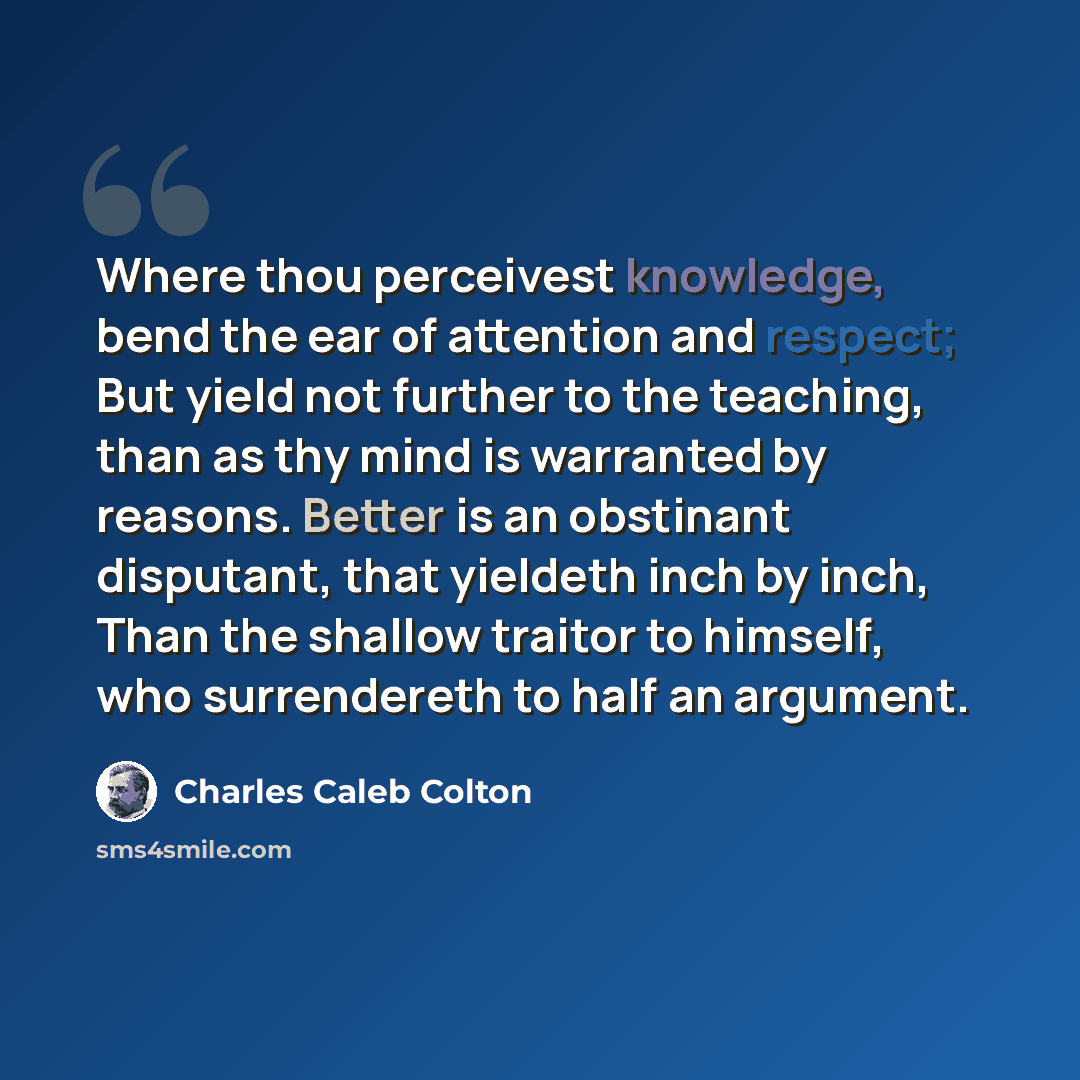 “Where thou perceivest knowledge, bend the ear of attention and respect; But yield not further to the teaching, than as thy mind is warranted by reasons. Better is an obstinant disputant, that yieldeth inch by inch, Than the shallow traitor to himself, who surrendereth to half an argument.” quote by Charles Caleb Colton